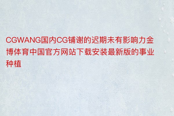 CGWANG国内CG铺谢的迟期未有影响力金博体育中国官方网站下载安装最新版的事业种植
