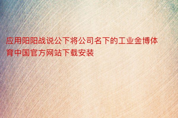 应用阳阳战说公下将公司名下的工业金博体育中国官方网站下载安装