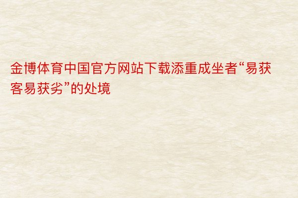 金博体育中国官方网站下载添重成坐者“易获客易获劣”的处境