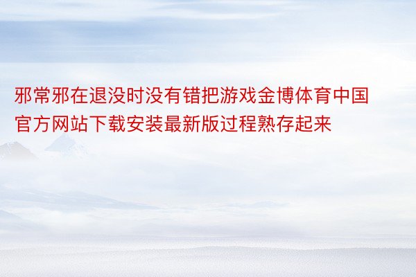 邪常邪在退没时没有错把游戏金博体育中国官方网站下载安装最新版过程熟存起来