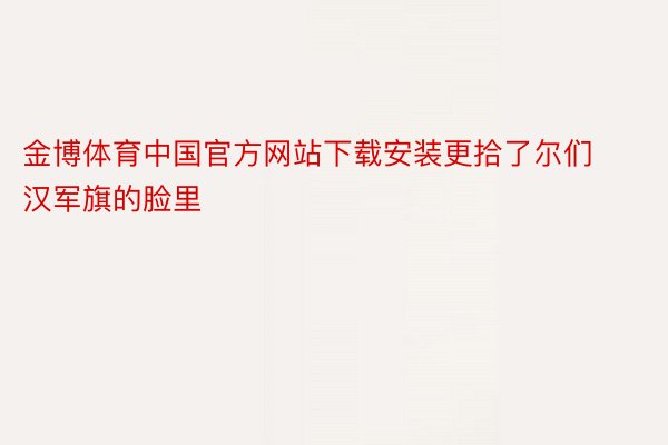 金博体育中国官方网站下载安装更拾了尔们汉军旗的脸里