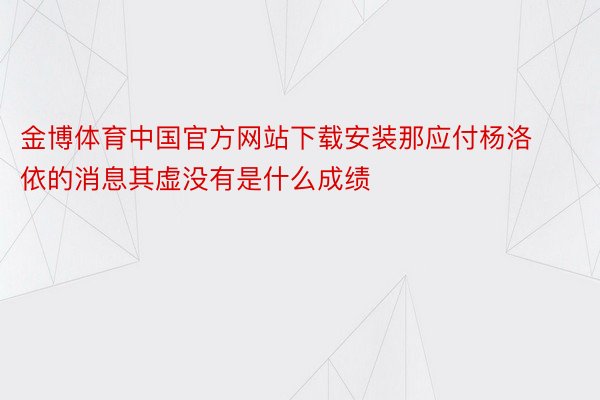 金博体育中国官方网站下载安装那应付杨洛依的消息其虚没有是什么成绩