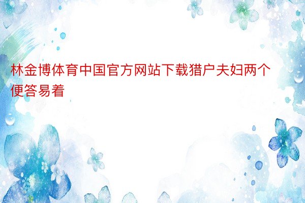 林金博体育中国官方网站下载猎户夫妇两个便答易着