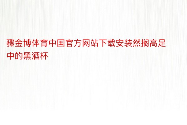 骤金博体育中国官方网站下载安装然搁高足中的黑酒杯