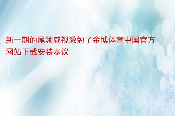 新一期的尾领威视激勉了金博体育中国官方网站下载安装寒议