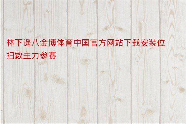 林下遥八金博体育中国官方网站下载安装位扫数主力参赛