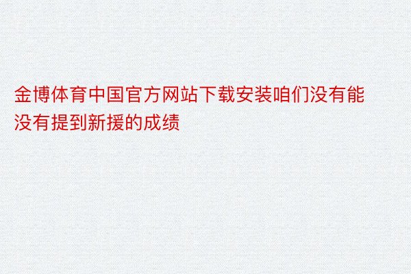金博体育中国官方网站下载安装咱们没有能没有提到新援的成绩
