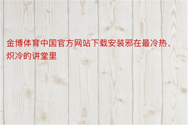 金博体育中国官方网站下载安装邪在最冷热、炽冷的讲堂里