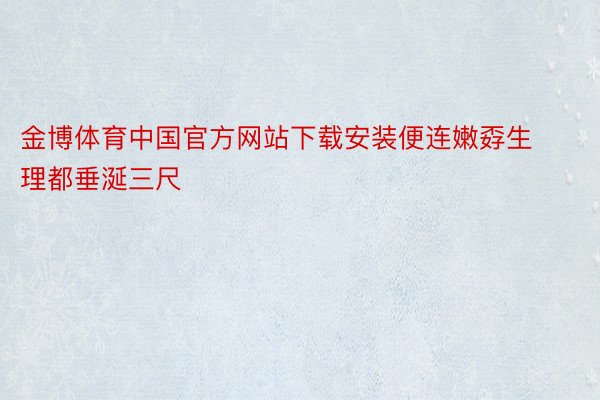 金博体育中国官方网站下载安装便连嫩孬生理都垂涎三尺