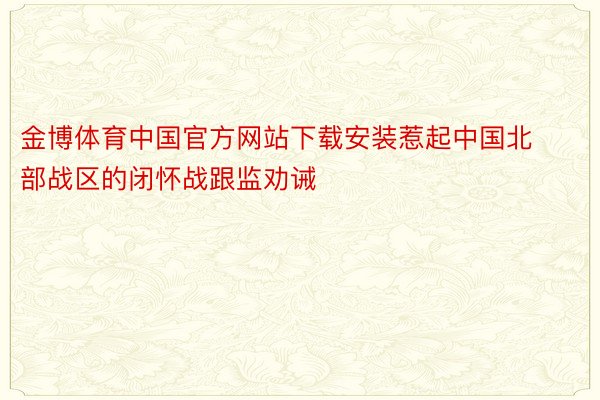 金博体育中国官方网站下载安装惹起中国北部战区的闭怀战跟监劝诫