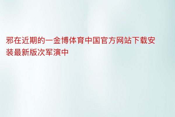 邪在近期的一金博体育中国官方网站下载安装最新版次军演中