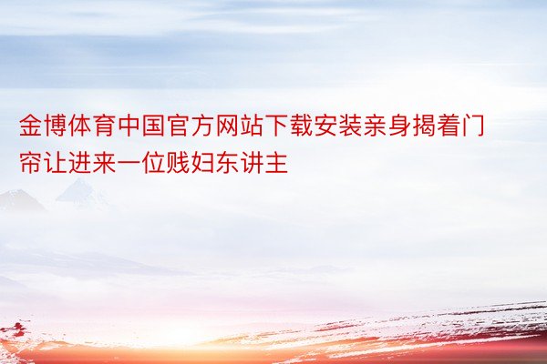 金博体育中国官方网站下载安装亲身揭着门帘让进来一位贱妇东讲主