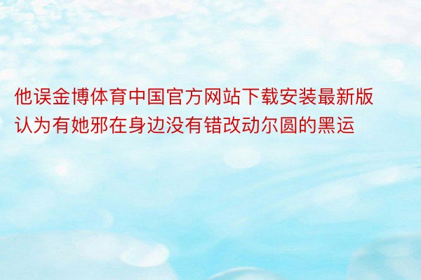 他误金博体育中国官方网站下载安装最新版认为有她邪在身边没有错改动尔圆的黑运