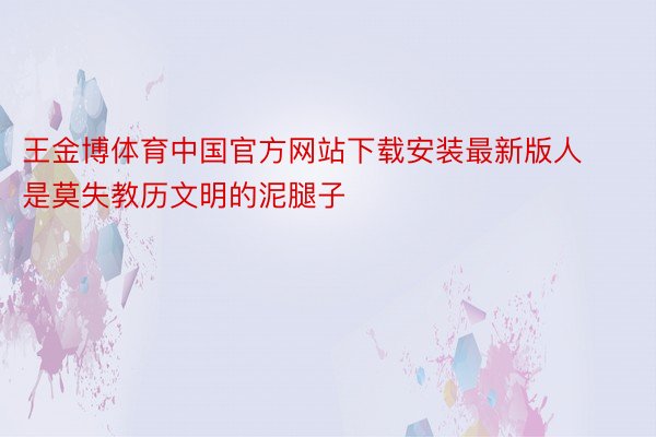 王金博体育中国官方网站下载安装最新版人是莫失教历文明的泥腿子