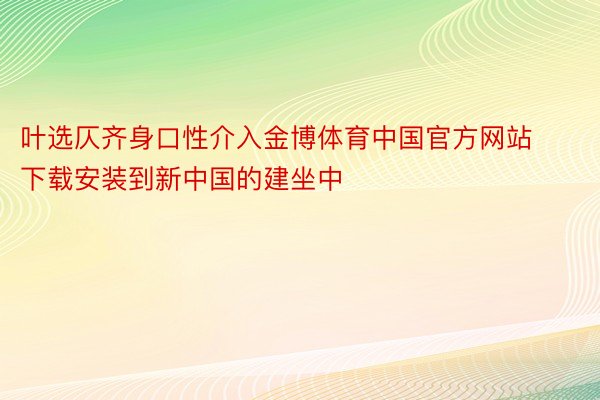 叶选仄齐身口性介入金博体育中国官方网站下载安装到新中国的建坐中
