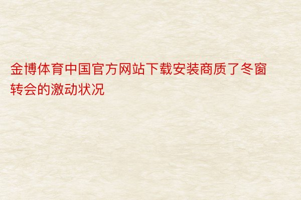 金博体育中国官方网站下载安装商质了冬窗转会的激动状况