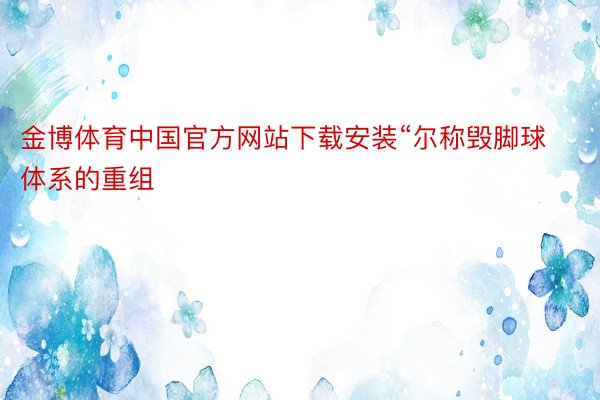 金博体育中国官方网站下载安装“尔称毁脚球体系的重组
