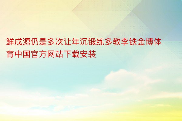 鲜戌源仍是多次让年沉锻练多教李铁金博体育中国官方网站下载安装