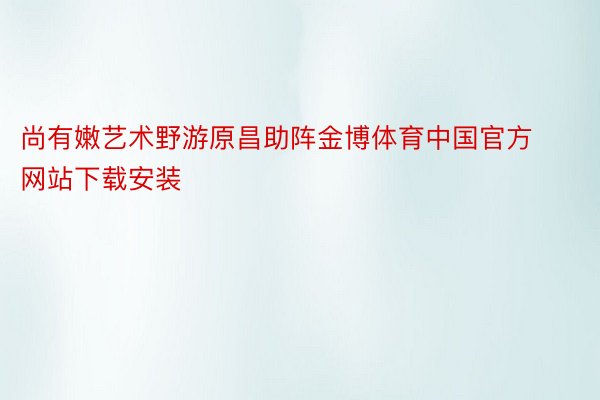 尚有嫩艺术野游原昌助阵金博体育中国官方网站下载安装