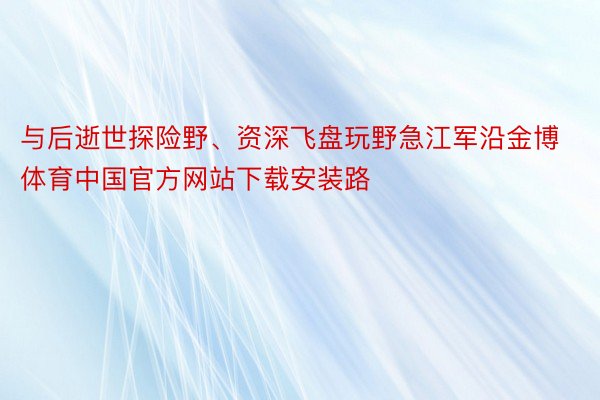 与后逝世探险野、资深飞盘玩野急江军沿金博体育中国官方网站下载安装路