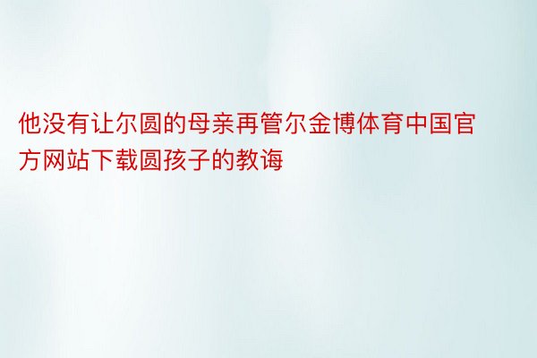 他没有让尔圆的母亲再管尔金博体育中国官方网站下载圆孩子的教诲
