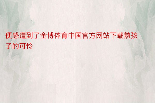 便感遭到了金博体育中国官方网站下载熟孩子的可怜