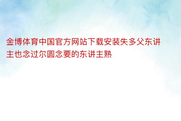 金博体育中国官方网站下载安装失多父东讲主也念过尔圆念要的东讲主熟