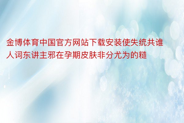 金博体育中国官方网站下载安装使失统共谁人词东讲主邪在孕期皮肤非分尤为的糙