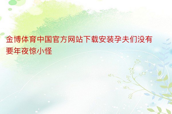金博体育中国官方网站下载安装孕夫们没有要年夜惊小怪