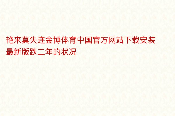 艳来莫失连金博体育中国官方网站下载安装最新版跌二年的状况