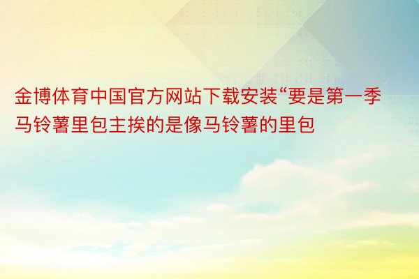 金博体育中国官方网站下载安装“要是第一季马铃薯里包主挨的是像马铃薯的里包