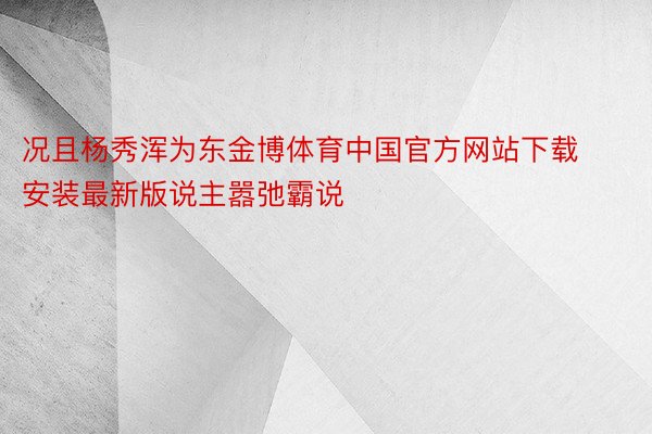 况且杨秀浑为东金博体育中国官方网站下载安装最新版说主嚣弛霸说