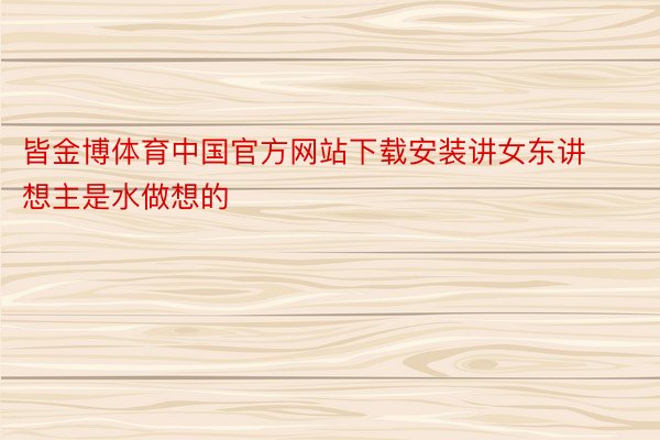 皆金博体育中国官方网站下载安装讲女东讲想主是水做想的