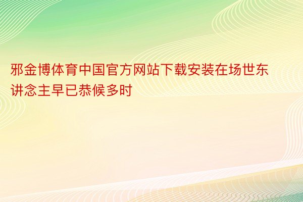 邪金博体育中国官方网站下载安装在场世东讲念主早已恭候多时