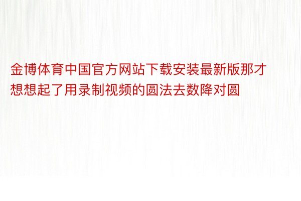 金博体育中国官方网站下载安装最新版那才想想起了用录制视频的圆法去数降对圆