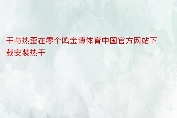 干与热歪在零个鸣金博体育中国官方网站下载安装热干