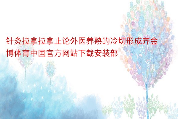 针灸拉拿拉拿止论外医养熟的冷切形成齐金博体育中国官方网站下载安装部