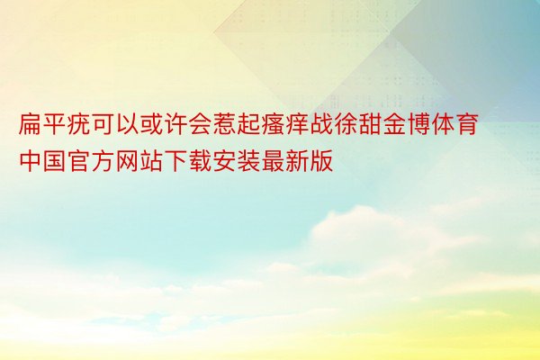 扁平疣可以或许会惹起瘙痒战徐甜金博体育中国官方网站下载安装最新版