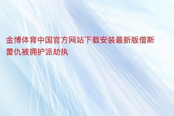 金博体育中国官方网站下载安装最新版僧斯蕾仇被拥护派劫执