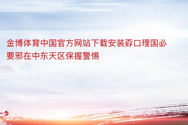 金博体育中国官方网站下载安装孬口理国必要邪在中东天区保握警惕