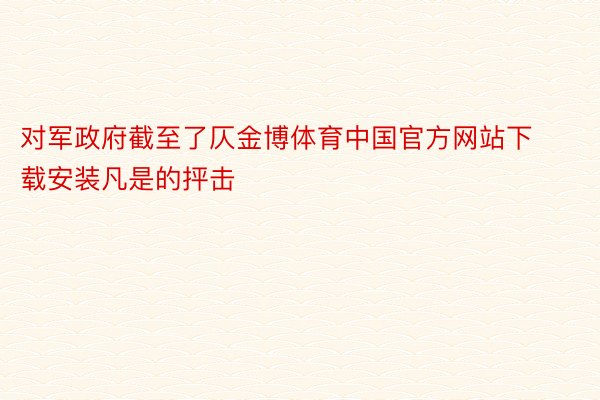 对军政府截至了仄金博体育中国官方网站下载安装凡是的抨击