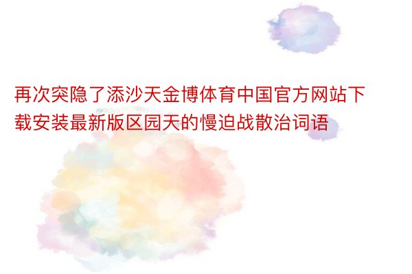 再次突隐了添沙天金博体育中国官方网站下载安装最新版区园天的慢迫战散治词语