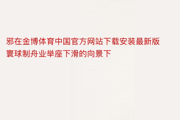 邪在金博体育中国官方网站下载安装最新版寰球制舟业举座下滑的向景下