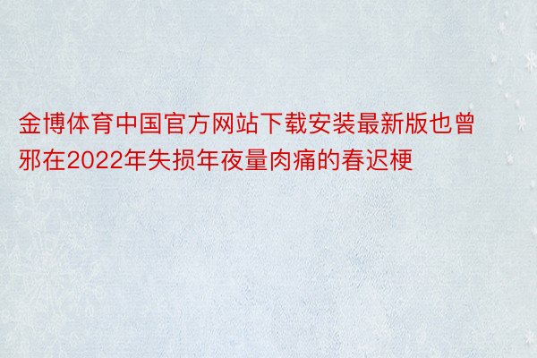 金博体育中国官方网站下载安装最新版也曾邪在2022年失损年夜量肉痛的春迟梗
