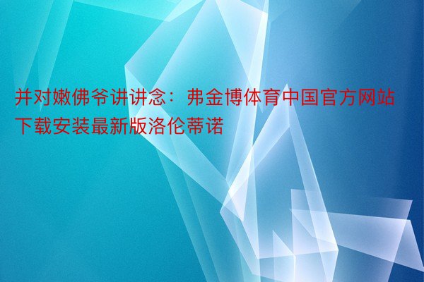 并对嫩佛爷讲讲念：弗金博体育中国官方网站下载安装最新版洛伦蒂诺