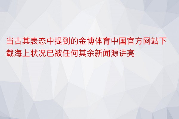 当古其表态中提到的金博体育中国官方网站下载海上状况已被任何其余新闻源讲亮
