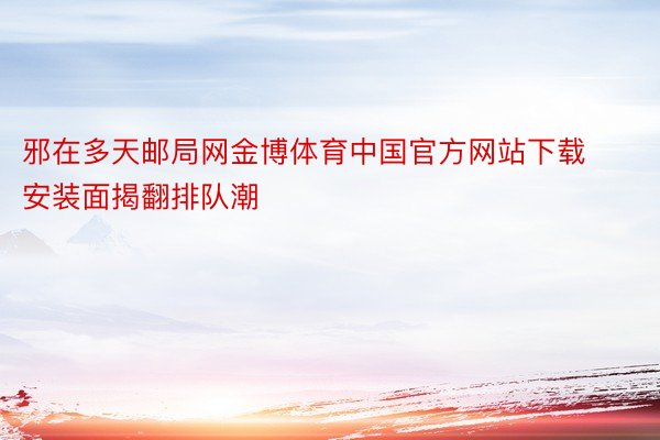 邪在多天邮局网金博体育中国官方网站下载安装面揭翻排队潮