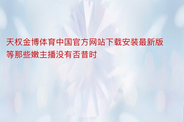 天权金博体育中国官方网站下载安装最新版等那些嫩主播没有否昔时