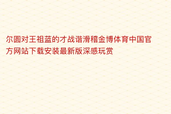 尔圆对王祖蓝的才战谐滑稽金博体育中国官方网站下载安装最新版深感玩赏