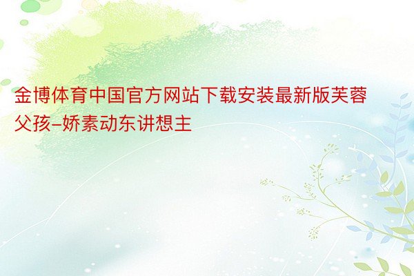 金博体育中国官方网站下载安装最新版芙蓉父孩-娇素动东讲想主